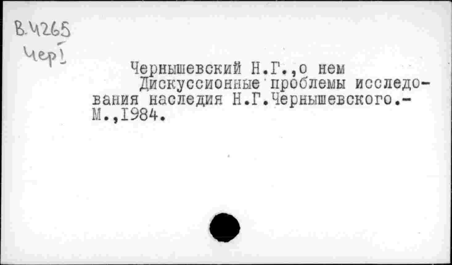 ﻿Ш5
Чел>\
Чернышевский Н.Г.,о нем
Дискуссионные проблемы исследования наследия Н.Г.Чернышевского.-М.,1984.